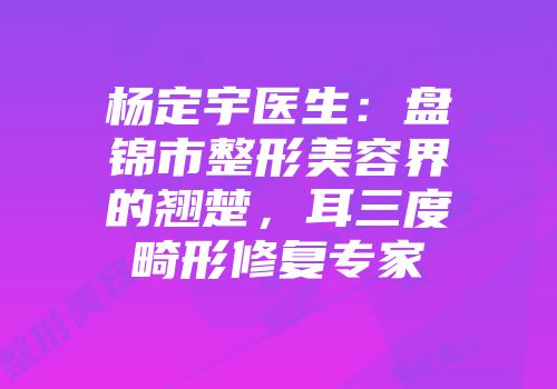 杨定宇医生：盘锦市整形美容界的翘楚，耳三度畸形修复专家