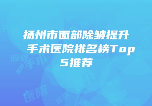 扬州市面部除皱提升手术医院排名榜Top5推荐