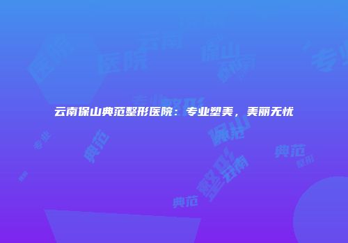 云南保山典范整形医院：专业塑美，美丽无忧