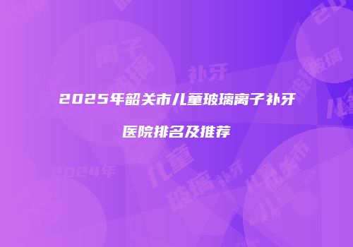 2025年韶关市儿童玻璃离子补牙医院排名及推荐