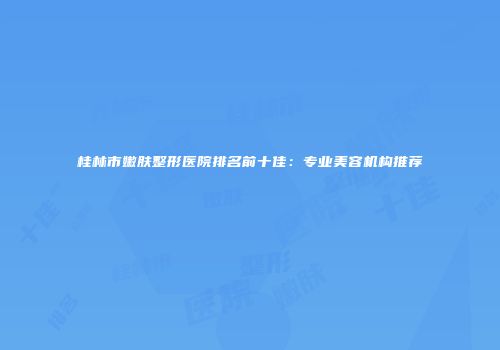 桂林市嫩肤整形医院排名前十佳：专业美容机构推荐