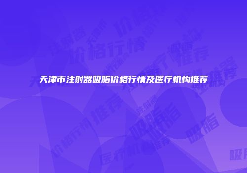 天津市注射器吸脂价格行情及医疗机构推荐