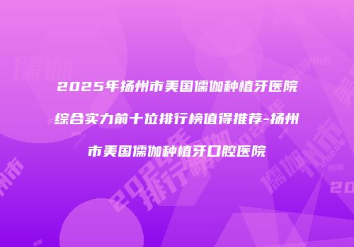 2025年扬州市美国儒伽种植牙医院综合实力前十位排行榜值得推荐-扬州市美国儒伽种植牙口腔医院