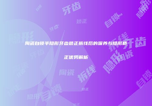 陶瓷自锁半隐形牙齿矫正拆线后的保养与隐形矫正优势解析