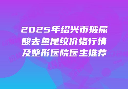 2025年绍兴市玻尿酸去鱼尾纹价格行情及整形医院医生推荐