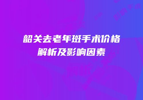 韶关去老年斑手术价格解析及影响因素