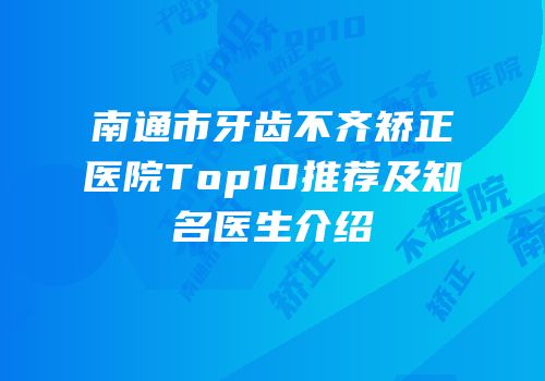 南通市牙齿不齐矫正医院Top10推荐及知名医生介绍