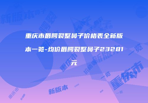 重庆市唇腭裂整鼻子价格表全新版本一览-均价唇腭裂整鼻子23281元