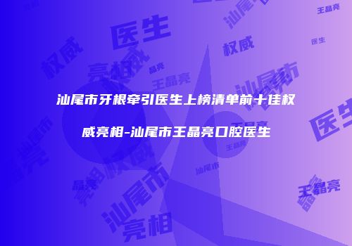 汕尾市牙根牵引医生上榜清单前十佳权威亮相-汕尾市王晶亮口腔医生