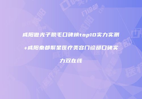 咸阳做光子脱毛口碑榜top10实力实测+咸阳秦都繁星医疗美容门诊部口碑实力双在线