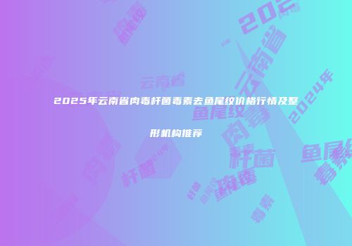 2025年云南省肉毒杆菌毒素去鱼尾纹价格行情及整形机构推荐