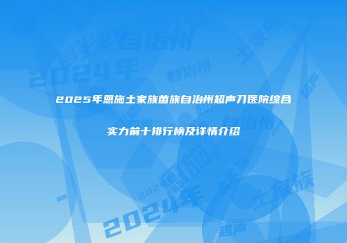 2025年恩施土家族苗族自治州超声刀医院综合实力前十排行榜及详情介绍