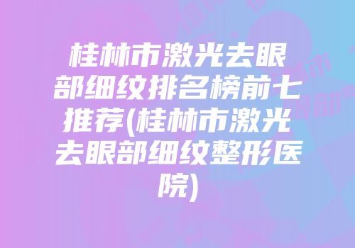 桂林市激光去眼部细纹排名榜前七推荐(桂林市激光去眼部细纹整形医院)