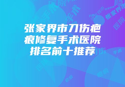 张家界市刀伤疤痕修复手术医院排名前十推荐