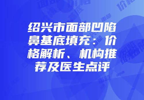 绍兴市面部凹陷鼻基底填充：价格解析、机构推荐及医生点评