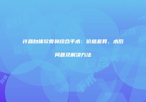 许昌自体软骨鼻综合手术：价格差异、术后问题及解决方法