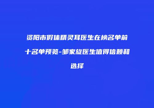 资阳市假体精灵耳医生在榜名单前十名单预览-邹家旋医生值得信赖和选择