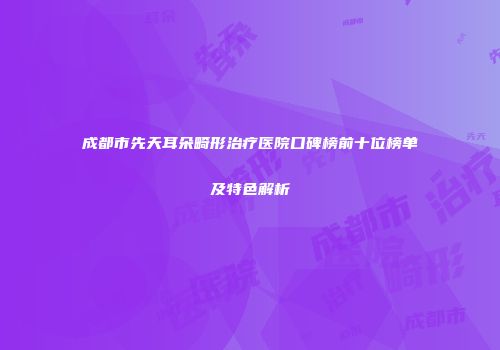 成都市先天耳朵畸形治疗医院口碑榜前十位榜单及特色解析