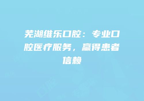 芜湖维乐口腔：专业口腔医疗服务，赢得患者信赖