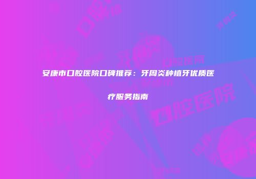 安康市口腔医院口碑推荐：牙周炎种植牙优质医疗服务指南