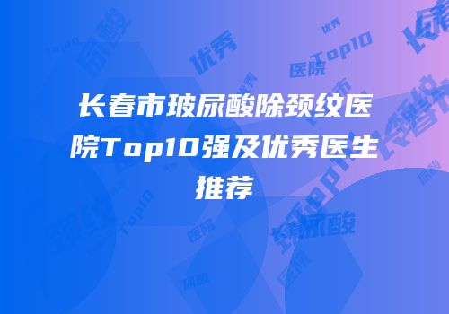 长春市玻尿酸除颈纹医院Top10强及优秀医生推荐