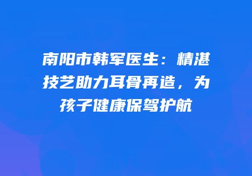 南阳市韩军医生：精湛技艺助力耳骨再造，为孩子健康保驾护航