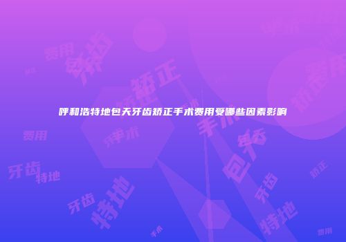 呼和浩特地包天牙齿矫正手术费用受哪些因素影响