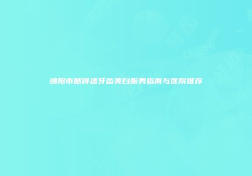 绵阳市皓得适牙齿美白服务指南与医院推荐