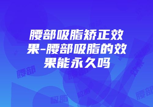 腰部吸脂矫正效果-腰部吸脂的效果能永久吗