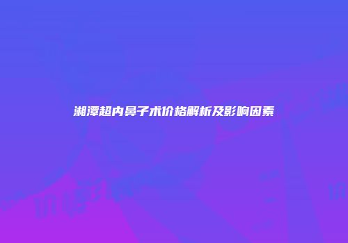 湘潭超内鼻子术价格解析及影响因素