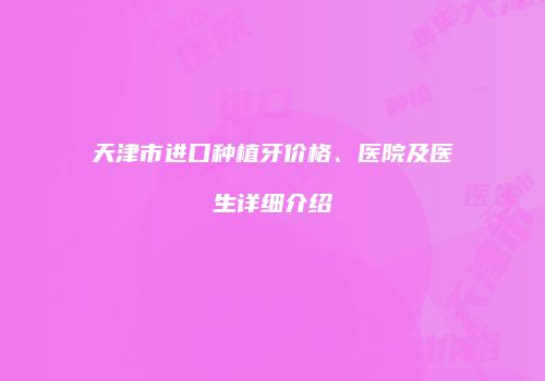 天津市进口种植牙价格、医院及医生详细介绍