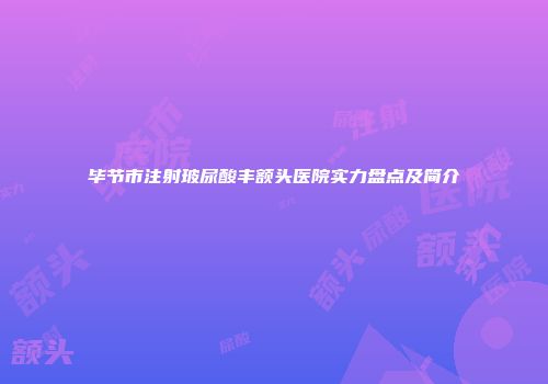 毕节市注射玻尿酸丰额头医院实力盘点及简介