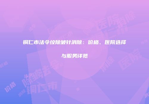 铜仁市法令纹除皱针消除：价格、医院选择与服务详览