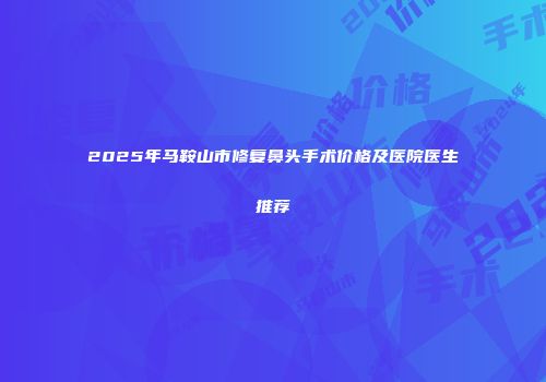 2025年马鞍山市修复鼻头手术价格及医院医生推荐