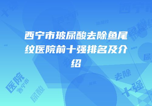 西宁市玻尿酸去除鱼尾纹医院前十强排名及介绍