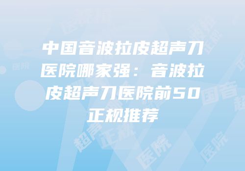 中国音波拉皮超声刀医院哪家强：音波拉皮超声刀医院前50正规推荐