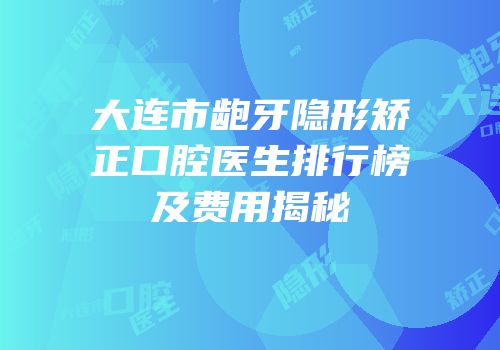 大连市龅牙隐形矫正口腔医生排行榜及费用揭秘