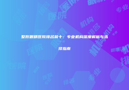 整形眼精医院排名前十：专业机构深度解析与选择指南