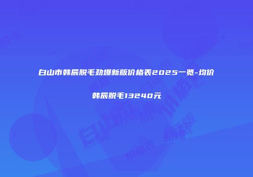 白山市韩辰脱毛劲爆新版价格表2025一览-均价韩辰脱毛13240元