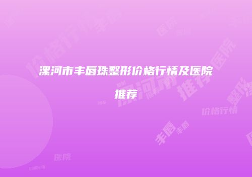 漯河市丰唇珠整形价格行情及医院推荐