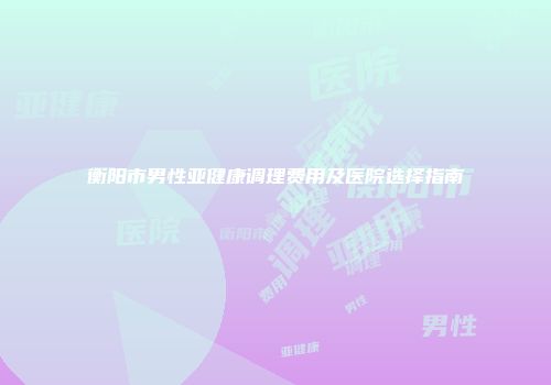 衡阳市男性亚健康调理费用及医院选择指南