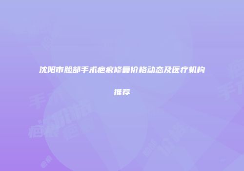 沈阳市脸部手术疤痕修复价格动态及医疗机构推荐