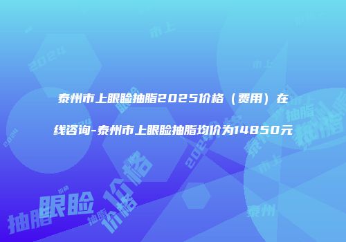 泰州市上眼睑抽脂2025价格（费用）在线咨询-泰州市上眼睑抽脂均价为14850元