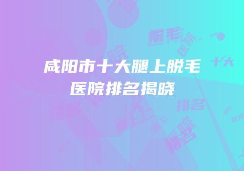 咸阳市十大腿上脱毛医院排名揭晓