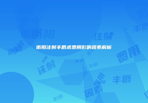 衡阳注射丰唇术费用影响因素解析
