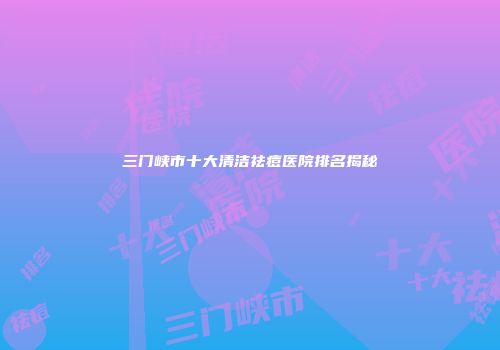 三门峡市十大清洁祛痘医院排名揭秘