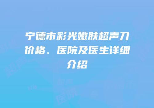 宁德市彩光嫩肤超声刀价格、医院及医生详细介绍