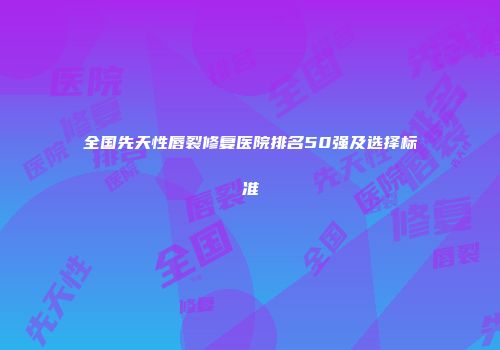 全国先天性唇裂修复医院排名50强及选择标准
