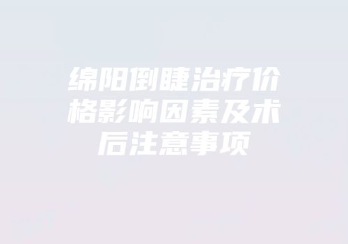 绵阳倒睫治疗价格影响因素及术后注意事项