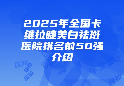 2025年全国卡维拉睫美白祛斑医院排名前50强介绍
